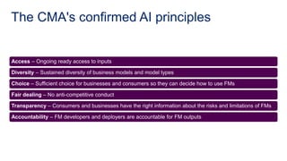 Access – Ongoing ready access to inputs
Diversity – Sustained diversity of business models and model types
Choice – Sufficient choice for businesses and consumers so they can decide how to use FMs
Fair dealing – No anti-competitive conduct
Transparency – Consumers and businesses have the right information about the risks and limitations of FMs
Accountability – FM developers and deployers are accountable for FM outputs
The CMA's confirmed AI principles
 