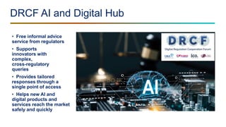 DRCF AI and Digital Hub
• Free informal advice
service from regulators
• Supports
innovators with
complex,
cross-regulatory
queries
• Provides tailored
responses through a
single point of access
• Helps new AI and
digital products and
services reach the market
safely and quickly
 