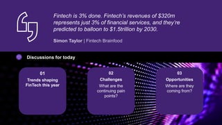 Fintech is 3% done. Fintech’s revenues of $320m
represents just 3% of financial services, and they’re
predicted to balloon to $1.5trillion by 2030.
Discussions for today
01
Trends shaping
FinTech this year
02
Challenges
What are the
continuing pain
points?
03
Opportunities
Where are they
coming from?
 