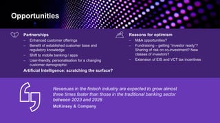 Opportunities
Partnerships
− Enhanced customer offerings
− Benefit of established customer base and
regulatory knowledge
− Shift to mobile banking / apps
− User-friendly, personalisation for a changing
customer demographic
Artificial Intelligence: scratching the surface?
Reasons for optimism
− M&A opportunities?
− Fundraising – getting “investor ready”?
Sharing of risk on co-investment? New
classes of investors?
− Extension of EIS and VCT tax incentives
Revenues in the fintech industry are expected to grow almost
three times faster than those in the traditional banking sector
between 2023 and 2028
 