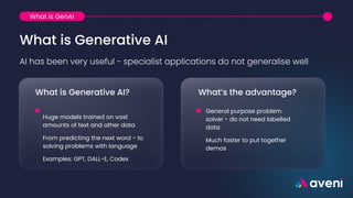 What is Generative AI
AI has been very useful - specialist applications do not generalise well
What is Generative AI?
Huge models trained on vast
amounts of text and other data
From predicting the next word - to
solving problems with language
Examples: GPT, DALL-E, Codex
What’s the advantage?
General purpose problem
solver - do not need labelled
data
Much faster to put together
demos
What is GenAI
 