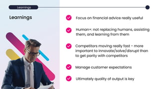 Learnings
Competitors moving really fast - more
important to innovate/solve/disrupt than
to get parity with competitors
Human+: not replacing humans, assisting
them, and learning from them
Focus on financial advice really useful
Manage customer expectations
Ultimately quality of output is key
Learnings
 