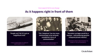 “People can’t fly! It’s just an
insignificant trick”
PUBLIC RESPONSE TO WRIGHT
BROTHERS FLIGHT
As it happens right in front of them
Even experts fail to see change
“This ‘telephone’ has too many
shortcomings to be seriously
considered a form of
communication”
WESTERN UNION RESPONSE TO
ALEXANDER GRAHAM BELL
“Horseless carriages would be a
menace… and producing gasoline
is beyond private industry”
CONGRESS MEMO RESPONDING TO
VIABILITY OF AUTOMOBILES
 