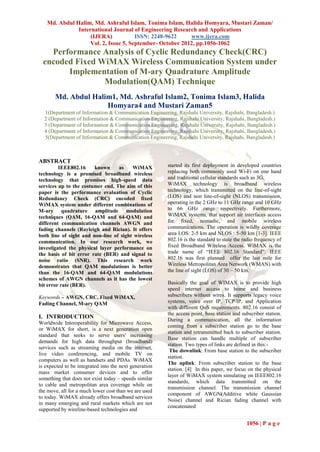 Md. Abdul Halim, Md. Ashraful Islam, Tonima Islam, Halida Homyara, Mustari Zaman/
              International Journal of Engineering Research and Applications
                   (IJERA)            ISSN: 2248-9622     www.ijera.com
                   Vol. 2, Issue 5, September- October 2012, pp.1056-1062
    Performance Analysis of Cyclic Redundancy Check(CRC)
  encoded Fixed WiMAX Wireless Communication System under
        Implementation of M-ary Quadrature Amplitude
                 Modulation(QAM) Technique
       Md. Abdul Halim1, Md. Ashraful Islam2, Tonima Islam3, Halida
                     Homyara4 and Mustari Zaman5
  1(Department of Information & Communication Engineering, Rajshahi University, Rajshahi, Bangladesh.)
  2 (Department of Information & Communication Engineering, Rajshahi University, Rajshahi, Bangladesh.)
  3 (Department of Information & Communication Engineering, Rajshahi University, Rajshahi, Bangladesh.)
  4 (Department of Information & Communication Engineering, Rajshahi University, Rajshahi, Bangladesh.)
  5(Department of Information & Communication Engineering, Rajshahi University, Rajshahi, Bangladesh.)



ABSTRACT
         IEEE802.16     known     as    WiMAX           started its first deployment in developed countries
technology is a promised broadband wireless             replacing both commonly used Wi-Fi on one hand
technology that promises high-speed data                and traditional cellular standards such as 3G.
services up to the costumer end. The aim of this        WiMAX technology is broadband wireless
paper is the performance evaluation of Cyclic           technology, which transmitted on the line-of-sight
Redundancy Check (CRC) encoded fixed                    (LOS) and non line-of-sight (NLOS) transmission,
WiMAX system under different combinations of            operating in the 2 GHz to 11 GHz range and 10 GHz
M-ary quadrature amplitude modulation                   to 66 GHz range respectively. Furthermore,
techniques (QAM, 16-QAM and 64-QAM) and                 WiMAX systems, that support air interfaces access
different communication channels AWGN and               for fixed, nomadic, and mobile wireless
fading channels (Rayleigh and Rician). It offers        communications. The operation is wildly coverage
both line of sight and non-line of sight wireless       area LOS: 2-5 km and NLOS : 5-50 km [1-3]. IEEE
communication. In our research work, we                 802.16 is the standard to state the radio frequency of
investigated the physical layer performance on          fixed Broadband Wireless Access. WiMAX is the
the basis of bit error rate (BER) and signal to         trade name of ―IEEE 802.16 Standard‖. IEEE
noise ratio (SNR). This research work                   802.16 was first planned offer the last mile for
demonstrates that QAM modulations is better             Wireless Metropolitan Area Network (WMAN) with
than the 16-QAM and 64-QAM modulations                  the line of sight (LOS) of 30 – 50 km.
schemes of AWGN channels as it has the lowest
bit error rate (BER).                                   Basically the goal of WIMAX is to provide high
                                                        speed internet access to home and business
Keywords – AWGN, CRC, Fixed WiMAX,                      subscribers without wires. It supports legacy voice
Fading Channel, M-ary QAM                               systems, voice over IP, TCP/IP, and Application
                                                        with different QoS requirements. 802.16 consist of
                                                        the access point, base station and subscriber station.
I. INTRODUCTION                                         During a communication, all the information
Worldwide Interoperability for Microwave Access,
                                                        coming from a subscriber station go to the base
or WiMAX for short, is a next generation open
                                                        station and retransmitted back to subscriber station.
standard that seeks to serve users' increasing
                                                        Base station can handle multiple of subscriber
demands for high data throughput (broadband)
                                                        station. Two types of links are defined in this:-
services such as streaming media on the internet,
                                                         The downlink: From base station to the subscriber
live video conferencing, and mobile TV on
                                                        station.
computers as well as handsets and PDAs. WiMAX
                                                        The uplink: From subscriber station to the base
is expected to be integrated into the next generation
                                                        station. [4] In this paper, we focus on the physical
mass market consumer devices and to offer
                                                        layer of WiMAX system simulating on IEEE802.16
something that does not exist today – speeds similar
                                                        standards, which data transmitted on the
to cable and metropolitan area coverage while on
                                                        transmission channel. The transmission channel
the move, all for a much lower cost than we are used
                                                        component of AWGN(Additive white Gaussian
to today. WiMAX already offers broadband services
                                                        Noise) channel and Rician fading channel with
in many emerging and rural markets which are not
                                                        concatenated
supported by wireline-based technologies and

                                                                                             1056 | P a g e
 