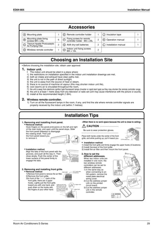 ED04-805                                                                                                                                                                               Installation Manual




                                                                             Accessories
         A Mounting plate                                 1       E Remote controller holder                                    1       J   Insulation tape                                        1

         B
           Mounting plate fixing                          6        F
                                                                     Fixing screws for remote                                   2       K Operation manual                                         1
           screws M4 × 25L                                           controller holder M3 × 20L
         C
           Titanium Apatite Photocatalytic                2       G AAA dry-cell batteries                                      2       L Installation manual                                      1
           Air-Purifying Filter
                                                                         Indoor unit fixing screws
         D Wireless remote controller                     1       H                                                             2
                                                                         M4 × 12L



                                               Choosing an Installation Site
       • Before choosing the installation site, obtain user approval.
       1.    Indoor unit.
             •    The indoor unit should be sited in a place where:
             1)   the restrictions on installation specified in the indoor unit installation drawings are met,
             2)   both air intake and exhaust have clear paths met,
             3)   the unit is not in the path of direct sunlight,
             4)   the unit is away from the source of heat or steam,
             5)   there is no source of machine oil vapour (this may shorten indoor unit life),
             6)   cool (warm) air is circulated throughout the room,
             7)   the unit is away from electronic ignition type fluorescent lamps (inverter or rapid start type) as they may shorten the remote controller range,
             8)   the unit is at least 1 metre away from any television or radio set (unit may cause interference with the picture or sound),
             9)   install at the recommended height (1.8m).

       2.    Wireless remote controller.
             1) Turn on all the fluorescent lamps in the room, if any, and find the site where remote controller signals are
                properly received by the indoor unit (within 7 metres).



                                                                     Installation Tips
       1. Removing and installing front panel.                                                              <When there is no work space because the unit is close to ceiling>
           • Removal method
            Hook fingers on the panel protrusions on the left and right                                           CAUTION
                                                                                                                                                                                               1) Push up.
            of the main body, and open until the panel stops. Slide
                                                                                                              Be sure to wear protection gloves.
            the front panel sideways to disengage
            the rotating shaft. Then pull
            the front panel toward you                                                                      Place both hands under the center of the front
            to remove it.                                                                                   grille, and while pushing up, pull it toward you.            2) Pull toward you.


                                                                                                            • Installation method
                                                                                                            1) Install the front grille and firmly engage the upper hooks (3 locations).
                                                                                                            2) Install 2screws of the front grille.
           • Installation method                                                                            3) Install the air filter and then mount the front panel.
            Align the tabs of the front panel with the
            grooves, and push all the way in. Then                                                          3. How to set the
                                                                Push the
            close slowly. Push the center of the                rotating shaft                                 different addresses.
                                                                of the front
            lower surface of the panel firmly to                panel into the                                When two indoor units are
            engage the tabs.                                    groove.
                                                                                                              installed in one room, the
                                                                                                                                                               ADDRESS




                                                                                                              two wireless remote
                                                                                                              controllers can be set for
                                                                                                              different addresses.
                                                                                                                                                                   JA




       2. Removing and installing front grille.                                                               1) In the same way as
                                                                                                                                                           JA ADDRESS
           • Removal method                                     Upper hook
                                                                                                mark area
                                                                                         (3 locations)           when connecting to an                 EXIST         1
            1)Remove front panel to remove the air filter.                                                       HA system, remove the                 CUT           2
            2)Remove the front grille.                                                                           metal plate electrical
            3)In front of the         mark of the                                                                wiring cover.
                                                                                                                                                                                                       J4
              front grille, there are 3 upper                                                                 2) Cut the address jumper
              hooks. Lightly pull the front grille                                                               (JA) on the printed
                                                                                              Upper hook
              toward you with one hand, and Lightly pull the front
                                                   grille toward you with        Push                            circuit board.
                                                                                 down.
              push down on the hooks with          one hand, and push
                                                   down on the hooks with                                     3) Cut the address jumper
              the fingers of your other hand. the fingers of your other
                                                   hand. (3 locations)
                                                                                            Upper hook
                                                                                                                 (J4) in the remote
                                                                                                                 controller.
                                                                                                                                                    J4 ADDRESS
                                                                                                                                                   EXIST       1
                                                                                                                                                   CUT         2




Room Air Conditioners E-Series                                                                                                                                                                               29
 