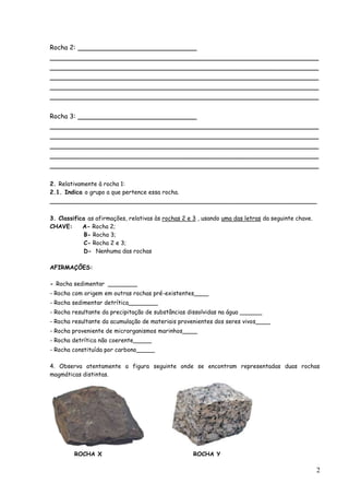 Rocha 2: ___________________________
_____________________________________________________________
_____________________________________________________________
_____________________________________________________________
_____________________________________________________________
_____________________________________________________________

Rocha 3: ___________________________
_____________________________________________________________
_____________________________________________________________
_____________________________________________________________
_____________________________________________________________
_____________________________________________________________

2. Relativamente à rocha 1:
2.1. Indica o grupo a que pertence essa rocha.
__________________________________________________________________

3. Classifica as afirmações, relativas às rochas 2 e 3 , usando uma das letras da seguinte chave.
CHAVE:      A- Rocha 2;
             B- Rocha 3;
             C- Rocha 2 e 3;
             D- Nenhuma das rochas

AFIRMAÇÕES:

- Rocha sedimentar ________
- Rocha com origem em outras rochas pré-existentes____
- Rocha sedimentar detrítica________
- Rocha resultante da precipitação de substâncias dissolvidas na água ______
- Rocha resultante da acumulação de materiais provenientes dos seres vivos____
- Rocha proveniente de microrganismos marinhos____
- Rocha detrítica não coerente_____
- Rocha constituída por carbono_____

4. Observa atentamente a figura seguinte onde se encontram representadas duas rochas
magmáticas distintas.




         ROCHA X                                    ROCHA Y

                                                                                                    2
 