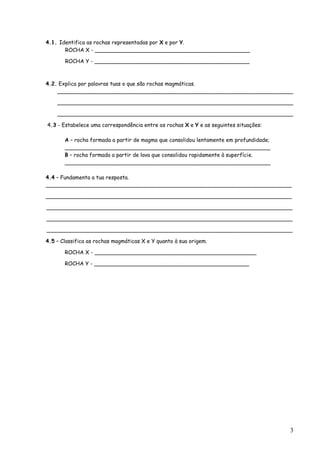 4.1. Identifica as rochas representadas por X e por Y.
       ROCHA X - ______________________________________________

       ROCHA Y - ______________________________________________



4.2. Explica por palavras tuas o que são rochas magmáticas.
    ______________________________________________________________________

    ______________________________________________________________________

    ______________________________________________________________________

4.3 - Estabelece uma correspondência entre as rochas X e Y e as seguintes situações:

       A – rocha formada a partir de magma que consolidou lentamente em profundidade;
       _____________________________________________________________
       B – rocha formada a partir de lava que consolidou rapidamente à superfície.
       _____________________________________________________________

4.4 – Fundamenta a tua resposta.
_________________________________________________________________________

_________________________________________________________________________

_________________________________________________________________________

_________________________________________________________________________

_________________________________________________________________________

4.5 – Classifica as rochas magmáticas X e Y quanto à sua origem.

       ROCHA X - ________________________________________________

       ROCHA Y - ______________________________________________




                                                                                        3
 