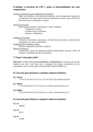 6- Indique a estrutura da CPU e quais as funcionalidades das suas
componentes.
Secção de aquisição ou descodificação de instruções:
Onde são recebidas as instruções provindas dos outros componentes (memórias
ou dispositivos de input), para serem descodificados de modo a que a CPU possa
determinar quais as operações a realizar.
Secção de execução:
Onde são processadas as informações e dados recebidos;
- Unidade de Controlo;
- Unidade Lógica Aritmética;
- Registos, ou Registers;
Unidade de Controlo:
Controla ou determina as operações a efectuar em cada instante, enviando sinais
apropriados aos outros componentes;
Unidade Lógica Aritmética (ALU):
Efectua as operações aritméticas e lógicas;
Registos (registers):
Componentes capazes de armazenar temporariamente dados com que a ALU vai
efectuar as operações que lhe são indicadas.
7- O que é uma placa mãe?
Placa-mãe, também denominada mainboard ou motherboard, é uma placa de circuito
impresso, que serve como base para a instalação dos demais componentes de um
computador, como o processador, memória RAM, memória ROM, etc….
8- Converta para decimal os seguintes números binários:
8.1. 110110
1*2^5+1*2^4+0*2^3+1*2^2+1*2^1+0*2^0==32+16+0+4+2+0=54
8.2. 100101
1*2^5+0*2^4+0*2^3+1*2^2+0*2^1+1*2^0==32+0+0+4+0+1=37
8.3. 100001
1*2^5+0*2^4+0*2^3+0*2^2+0*2^1+1*2^0==32+0+0+0+0+1=33
9- Converta para binário os seguintes números decimais:
9.1. 34
100010
9.2. 23
10111
9.3. 57
111001
 