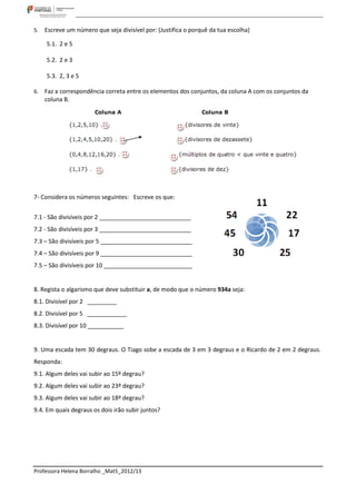 5.   Escreve um número que seja divisível por: (Justifica o porquê da tua escolha)

     5.1. 2 e 5

     5.2. 2 e 3

     5.3. 2, 3 e 5

6.   Faz a correspondência correta entre os elementos dos conjuntos, da coluna A com os conjuntos da
     coluna B.




7- Considera os números seguintes: Escreve os que:


7.1 - São divisíveis por 2 ____________________________
7.2 - São divisíveis por 3 ____________________________
7.3 – São divisíveis por 5 ____________________________
7.4 – São divisíveis por 9 ____________________________
7.5 – São divisíveis por 10 ___________________________


8. Regista o algarismo que deve substituir a, de modo que o número 934a seja:
8.1. Divisível por 2 _________
8.2. Divisível por 5 ____________
8.3. Divisível por 10 ___________


9. Uma escada tem 30 degraus. O Tiago sobe a escada de 3 em 3 degraus e o Ricardo de 2 em 2 degraus.
Responda:
9.1. Algum deles vai subir ao 15º degrau?
9.2. Algum deles vai subir ao 23º degrau?
9.3. Algum deles vai subir ao 18º degrau?
9.4. Em quais degraus os dois irão subir juntos?




Professora Helena Borralho _Mat5_2012/13
 