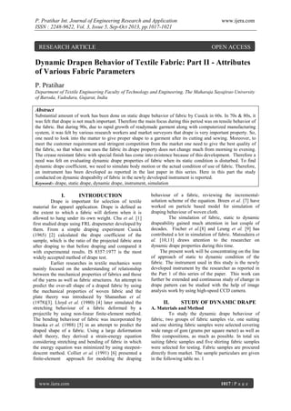 P. Pratihar Int. Journal of Engineering Research and Application
ISSN : 2248-9622, Vol. 3, Issue 5, Sep-Oct 2013, pp.1017-1021

RESEARCH ARTICLE

www.ijera.com

OPEN ACCESS

Dynamic Drapen Behavior of Textile Fabric: Part II - Attributes
of Various Fabric Parameters
P. Pratihar
Department of Textile Engineering Faculty of Technology and Engineering, The Maharaja Sayajirao University
of Baroda, Vadodara, Gujarat, India

Abstract
Substantial amount of work has been done on static drape behavior of fabric by Cusick in 60s. In 70s & 80s, it
was felt that drape is not much important. Therefore the main focus during this period was on tensile behavior of
the fabric. But during 90s, due to rapid growth of readymade garment along with computerized manufacturing
system, it was felt by various research workers and market surveyors that drape is very important property. So,
one need to look into the matter to give proper shape to a garment after its cutting and sewing. Moreover, to
meet the customer requirement and stringent competition from the market one need to give the best quality of
the fabric, so that when one uses the fabric its drape property does not change much from morning to evening.
The crease resistant fabric with special finish has come into existence because of this development. Therefore a
need was felt on evaluating dynamic drape properties of fabric when its static condition is disturbed. To find
dynamic drape coefficient, we need to simulate body motion or the actual condition of use of fabric. Therefore,
an instrument has been developed as reported in the last paper in this series. Here in this part the study
conducted on dynamic drapeabilty of fabric in the newly developed instrument is reported.
Keyword:- drape, static drape, dynamic drape, instrument, simulation

I.

INTRODUCTION

Drape is important for selection of textile
material for apparel application. Drape is defined as
the extent to which a fabric will deform when it is
allowed to hang under its own weight. Chu et al. [1]
first studied drape using FRL drapemeter developed by
them. From a simple draping experiment Cusick
(1965) [2] calculated the drape coefficient of the
sample, which is the ratio of the projected fabric area
after draping to that before draping and compared it
with experimental results. IS 8357:1977 is the most
widely accepted method of drape test.
Earlier researches in textile mechanics were
mainly focused on the understanding of relationship
between the mechanical properties of fabrics and those
of the yarns as well as fabric structures. An attempt to
predict the over-all shape of a draped fabric by using
the mechanical properties of woven fabric and the
plate theory was introduced by Shananhan et al.
(1978)[3]. Lloyd et al. (1980) [4] later simulated the
stretching behaviour of a fabric deformed by a
projectile by using non-linear finite-element method.
The bending behaviour of fabric was incorporated by
Imaoka et al. (1988) [5] in an attempt to predict the
draped shape of a fabric. Using a large deformation
shell theory, they derived a strain-energy equation
considering stretching and bending of fabric in which
the energy equation was minimized by using steepestdescent method. Collier et al. (1991) [6] presented a
finite-element approach for modeling the draping

www.ijera.com

behaviour of a fabric, reviewing the incrementalsolution scheme of the equation. Breen et al. [7] have
worked on particle based model for simulation of
draping behaviour of woven cloth.
The simulation of fabric, static to dynamic
drapeability gained much attention in last couple of
decades. Fischer et al.[8] and Leung et al. [9] has
contributed a lot in simulation of fabric. Matsudaira et
al. [10,11] draws attention to the researcher on
dynamic drape properties during this time.
The present work will be concentrating on the line
of approach of static to dynamic condition of the
fabric. The instrument used in this study is the newly
developed instrument by the researcher as reported in
the Part 1 of this series of the paper. This work can
further be extended and continuous study of change in
drape pattern can be studied with the help of image
analysis work by using high-speed CCD camera.

II.

STUDY OF DYNAMIC DRAPE

A. Materials and Method
To study the dynamic drape behaviour of
fabric, two groups of fabric samples viz. one suiting
and one shirting fabric samples were selected covering
wide range of gsm (grams per square meter) as well as
fibre compositions, as much as possible. In total six
suiting fabric samples and five shirting fabric samples
were selected for testing. Fabric samples are procured
directly from market. The sample particulars are given
in the following table no. 1

1017 | P a g e

 