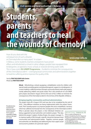 Civil society and local authorities > Belarus




Students,
parents
and teachers to heal
the wounds of Chernobyl
How do you deal with the
consequences of such a disaster
as Chernobyl after so many years? In a town
                                                                               www.enpi-info.eu
in Belarus, some students, teachers and parents have joined
eﬀorts and refurbished a school. In other villages, people have equipped their
kindergarten, or opened a music school, or restored drinking water wells.
This is how a joint EU-UNDP Programme – funded to minimize the consequences
of the Chernobyl accident – is bringing local communities and administrations together
to heal the suﬀering and to improve the quality of life.

Text by ITAR TASS/ENPI Info Centre
Photos by ITAR TASS/UNDP

                              Minsk – Refurbishing a school; equipping a rehabilitation centre for children with
                              special needs; providing games and physiotherapeutic support to a kindergarten: in
                              a word, healing a suffering territory through community-based small scale projects,
                              mainly addressing children and youth needs. This is the overall aim of a EU-UNDP
                              joint project, launched in August 2010 to the tune of €2.2 million to minimize the
                              consequences of the Chernobyl accident in the territory of the Republic of Belarus.

                              Bringing together communities and local administrations
                              The project took off in August 2010 and was due to be completed by the end of
                              2010. Sixty different initiatives are being implemented within the project frame-
This publication does         work. Their overall purpose is to improve people’s life and to rehabilitate a territory
not represent the
oﬃcial view of the EC         which has suffered enormously from the consequences of the Chernobyl accident.
or the EU institutions.       What is peculiar about the project, is that individual initiatives are
The EC accepts no             being suggested by local authorities and residents proper. “The idea ENPI Info Centre – Feature no. 36
responsibility or liability                                                                              This is a series of features on
                              behind this project,” explains Andrey Pinigin, the project manager, “is
whatsoever with regard                                                                                   projects funded by the EU’s Regional
to its content.               to improve quality of life through a specific interaction between local Programme, prepared by journalists
                              communities and administrative bodies. Together, common people and photographers on the ground
                              and authorities are identifying and addressing the most urgent social or the ENPI Info Centre.
                                                                                                         © 2010 ENPI Info Centre / EU
                              and economic problems of a particular region.”
 