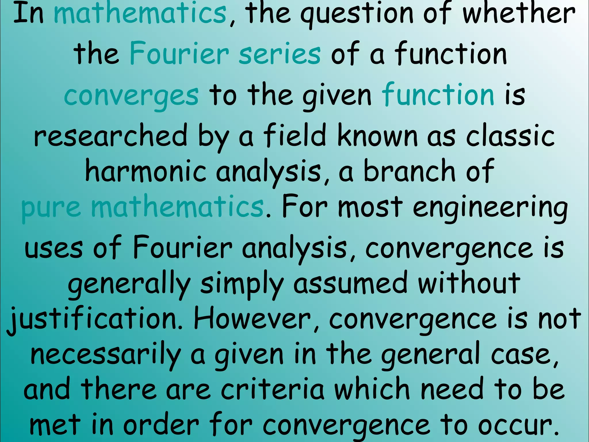 In mathematics, the question of whether
the Fourier series of a function
converges to the given function is
researched by a field known as classic
harmonic analysis, a branch of
pure mathematics. For most engineering
uses of Fourier analysis, convergence is
generally simply assumed without
justification. However, convergence is not
necessarily a given in the general case,
and there are criteria which need to be
met in order for convergence to occur.
 