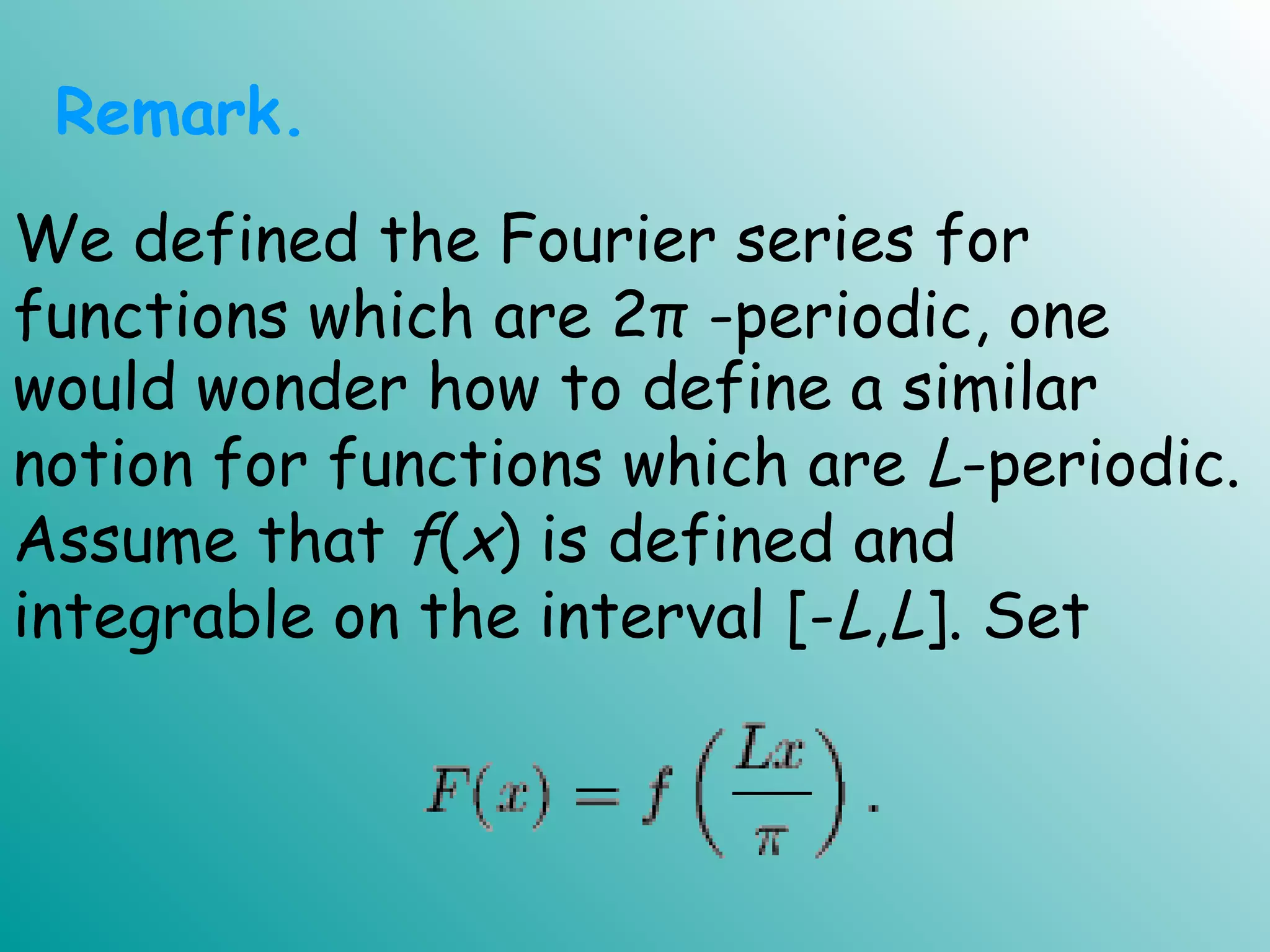 would wonder how to define a similar
notion for functions which are L-periodic.
Assume that f(x) is defined and
integrable on the interval [-L,L]. Set
Remark.
We defined the Fourier series for
functions which are 2π -periodic, one
 