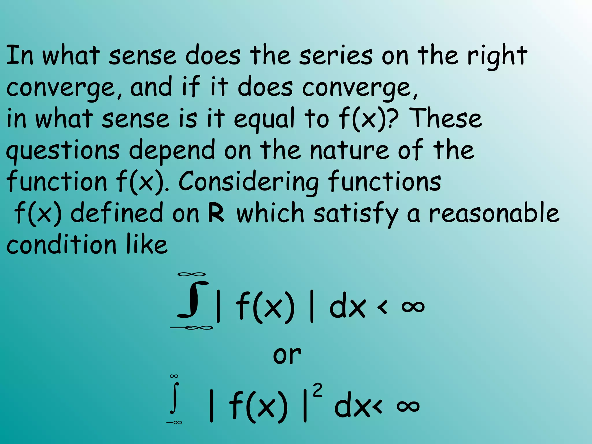 In what sense does the series on the right
converge, and if it does converge,
in what sense is it equal to f(x)? These
questions depend on the nature of the
function f(x). Considering functions
f(x) defined on R which satisfy a reasonable
condition like
∫
∞
∞−
| f(x) | dx < ∞
∫
∞
∞−
| f(x) |
2
dx< ∞
or
 