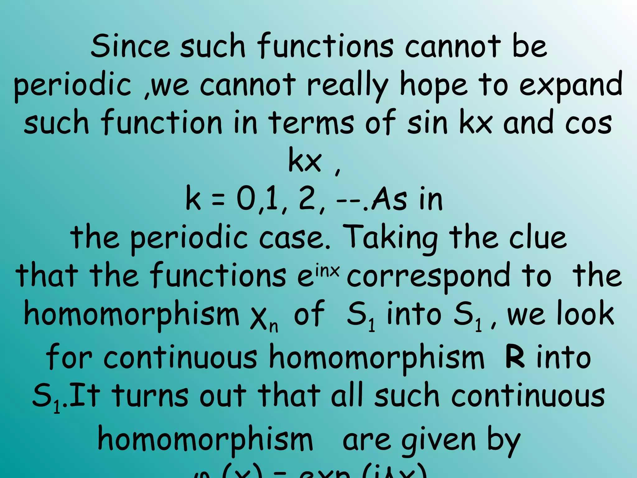 Since such functions cannot be
periodic ,we cannot really hope to expand
such function in terms of sin kx and cos
kx ,
k = 0,1, 2, --.As in
the periodic case. Taking the clue
that the functions einx
correspond to the
homomorphism χn of S1 into S1 , we look
for continuous homomorphism R into
S1.It turns out that all such continuous
homomorphism are given by
 