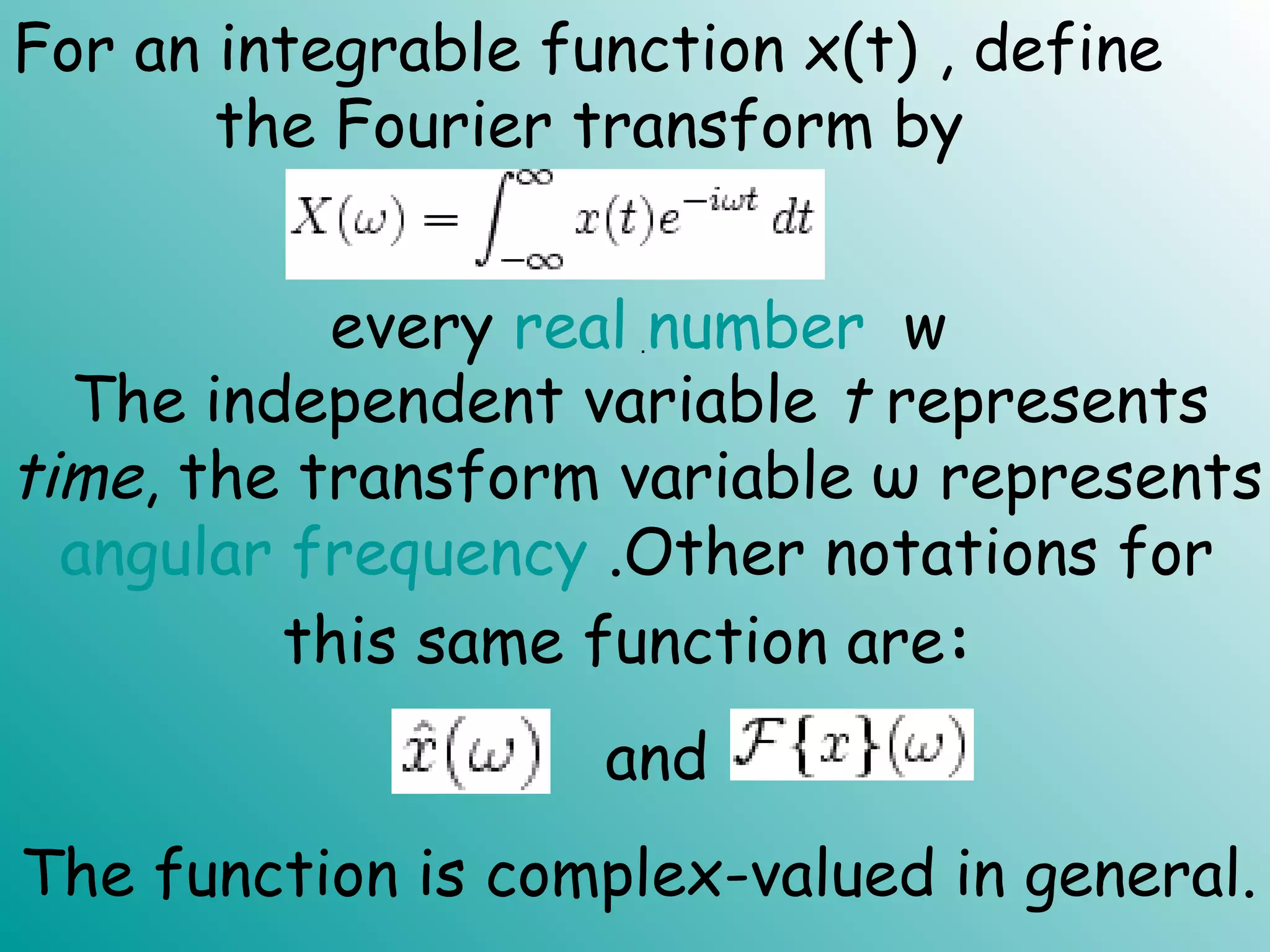 For an integrable function x(t) , define
the Fourier transform by
every real number w.
The independent variable t represents
time, the transform variable ω represents
angular frequency .Other notations for
this same function are:  
The function is complex-valued in general.
and  
 