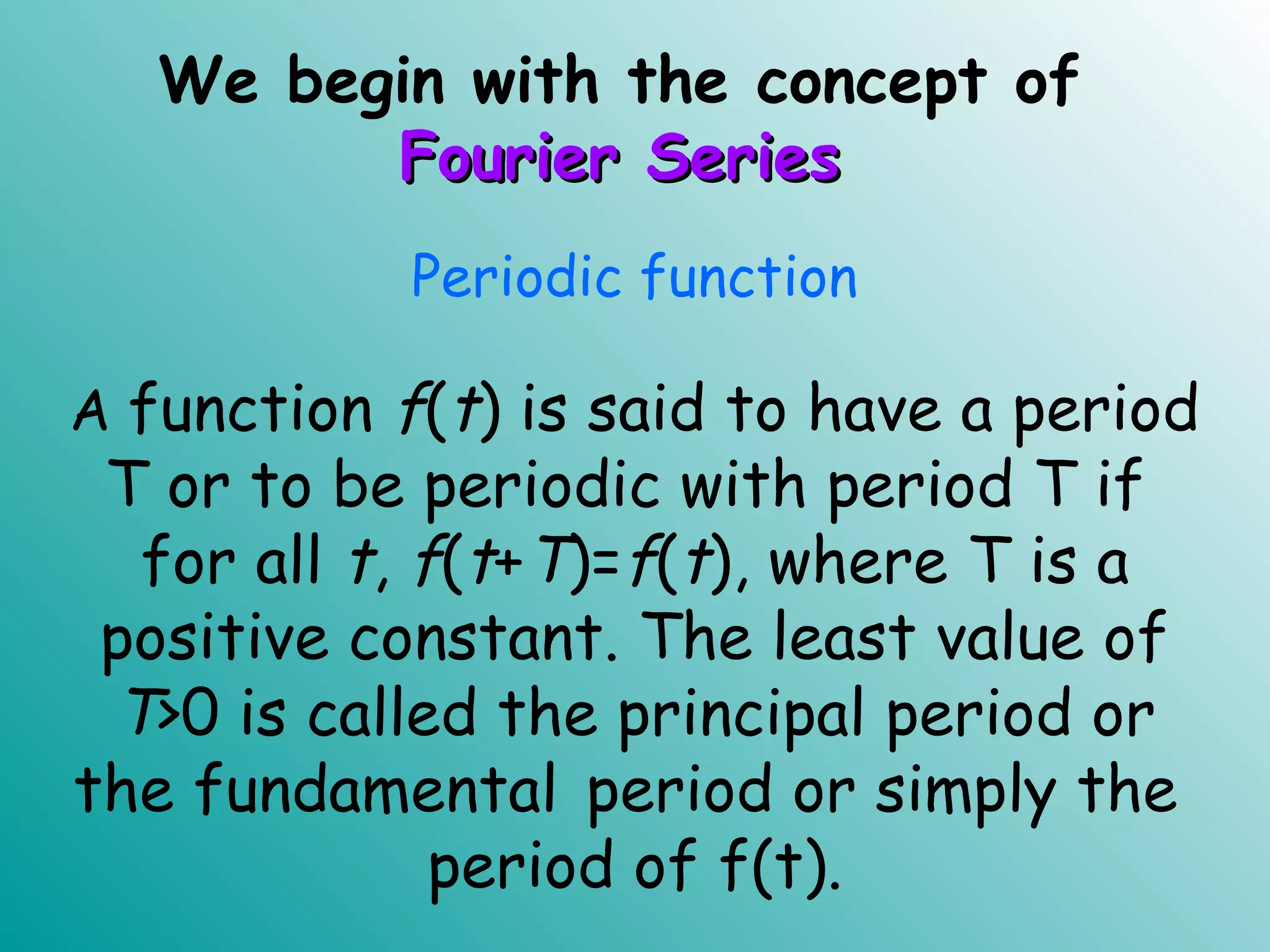 We begin with the concept of
Fourier SeriesFourier Series
Periodic function
A function f(t) is said to have a period
T or to be periodic with period T if
for all t, f(t+T)=f(t), where T is a
positive constant. The least value of
T>0 is called the principal period or
the fundamental period or simply the
period of f(t).
 