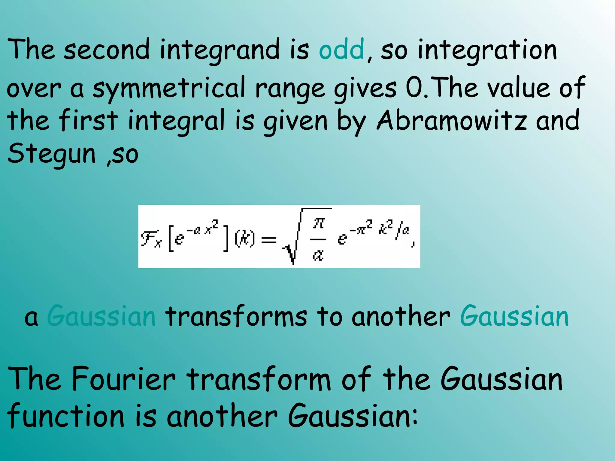 The second integrand is odd, so integration
over a symmetrical range gives 0.The value of
the first integral is given by Abramowitz and
Stegun ,so
a Gaussian transforms to another Gaussian
The Fourier transform of the Gaussian
function is another Gaussian:
 
