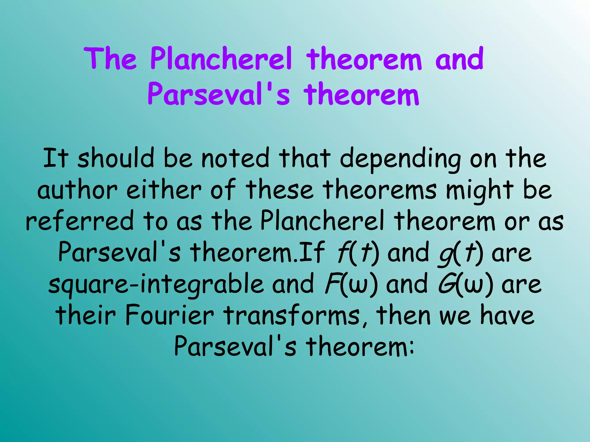 The Plancherel theorem and
Parseval's theorem
It should be noted that depending on the
author either of these theorems might be
referred to as the Plancherel theorem or as
Parseval's theorem.If f(t) and g(t) are
square-integrable and F(ω) and G(ω) are
their Fourier transforms, then we have
Parseval's theorem:
.
 