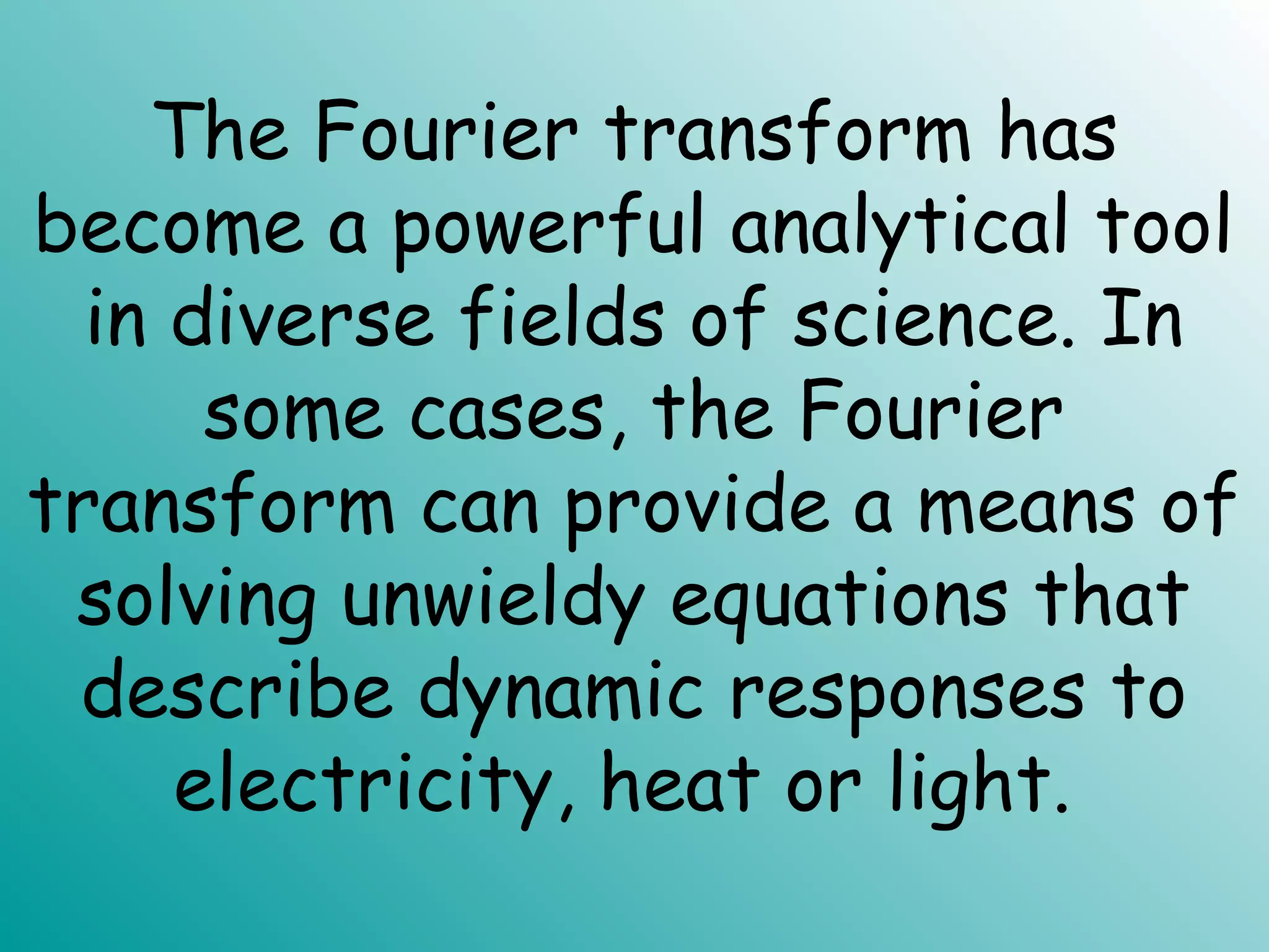The Fourier transform has
become a powerful analytical tool
in diverse fields of science. In
some cases, the Fourier
transform can provide a means of
solving unwieldy equations that
describe dynamic responses to
electricity, heat or light.
 