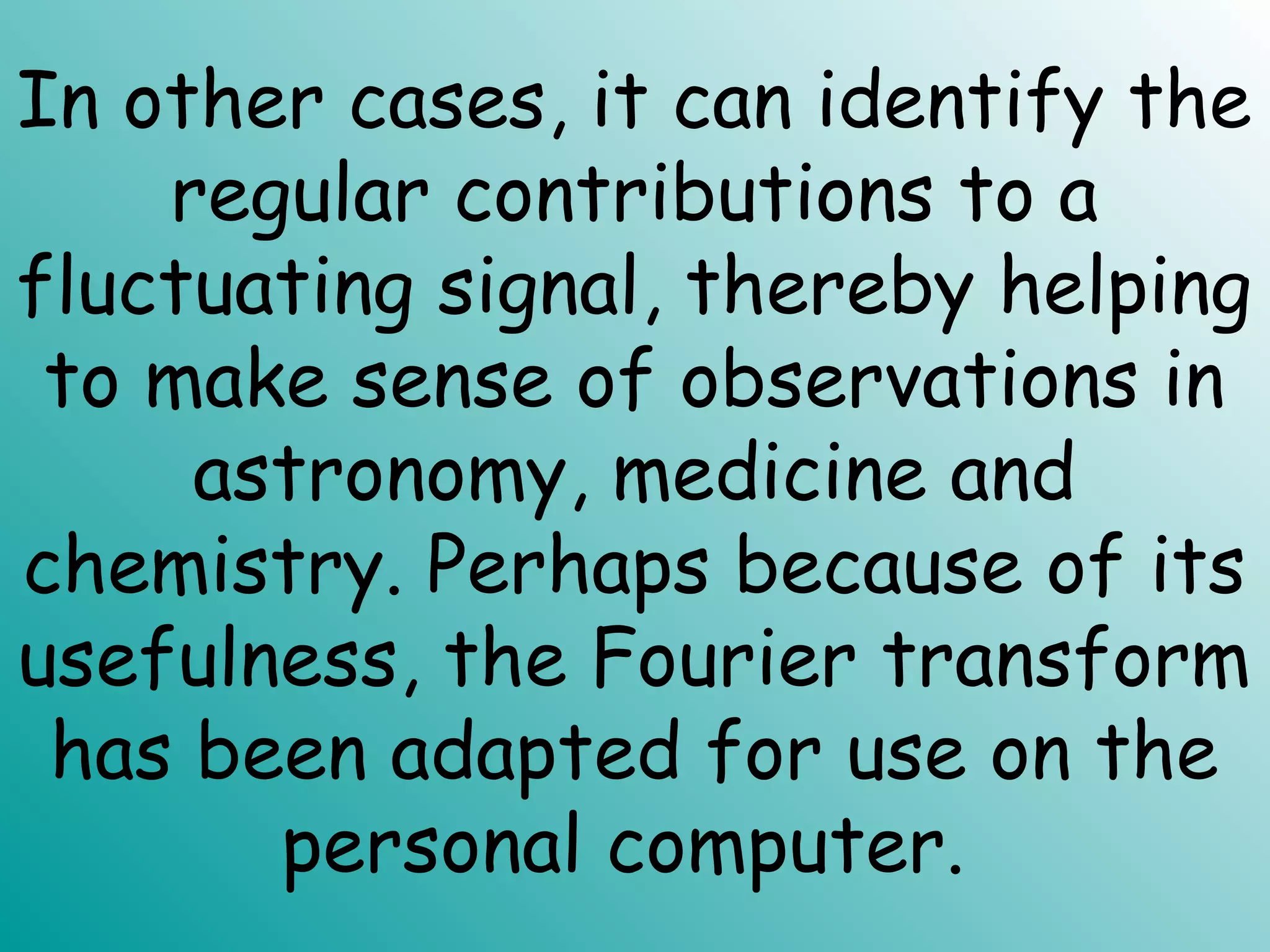 In other cases, it can identify the
regular contributions to a
fluctuating signal, thereby helping
to make sense of observations in
astronomy, medicine and
chemistry. Perhaps because of its
usefulness, the Fourier transform
has been adapted for use on the
personal computer.
 