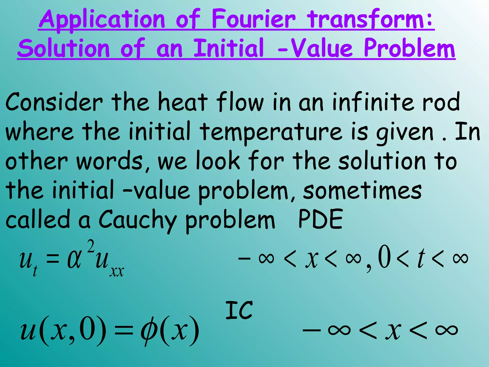 Consider the heat flow in an infinite rod
where the initial temperature is given . In
other words, we look for the solution to
the initial –value problem, sometimes
called a Cauchy problem PDE
2
, 0t xxu u x tα= − ∞ < < ∞ < < ∞
IC
( ,0) ( )u x x xφ= − ∞ < < ∞
Application of Fourier transform:
Solution of an Initial -Value Problem
 