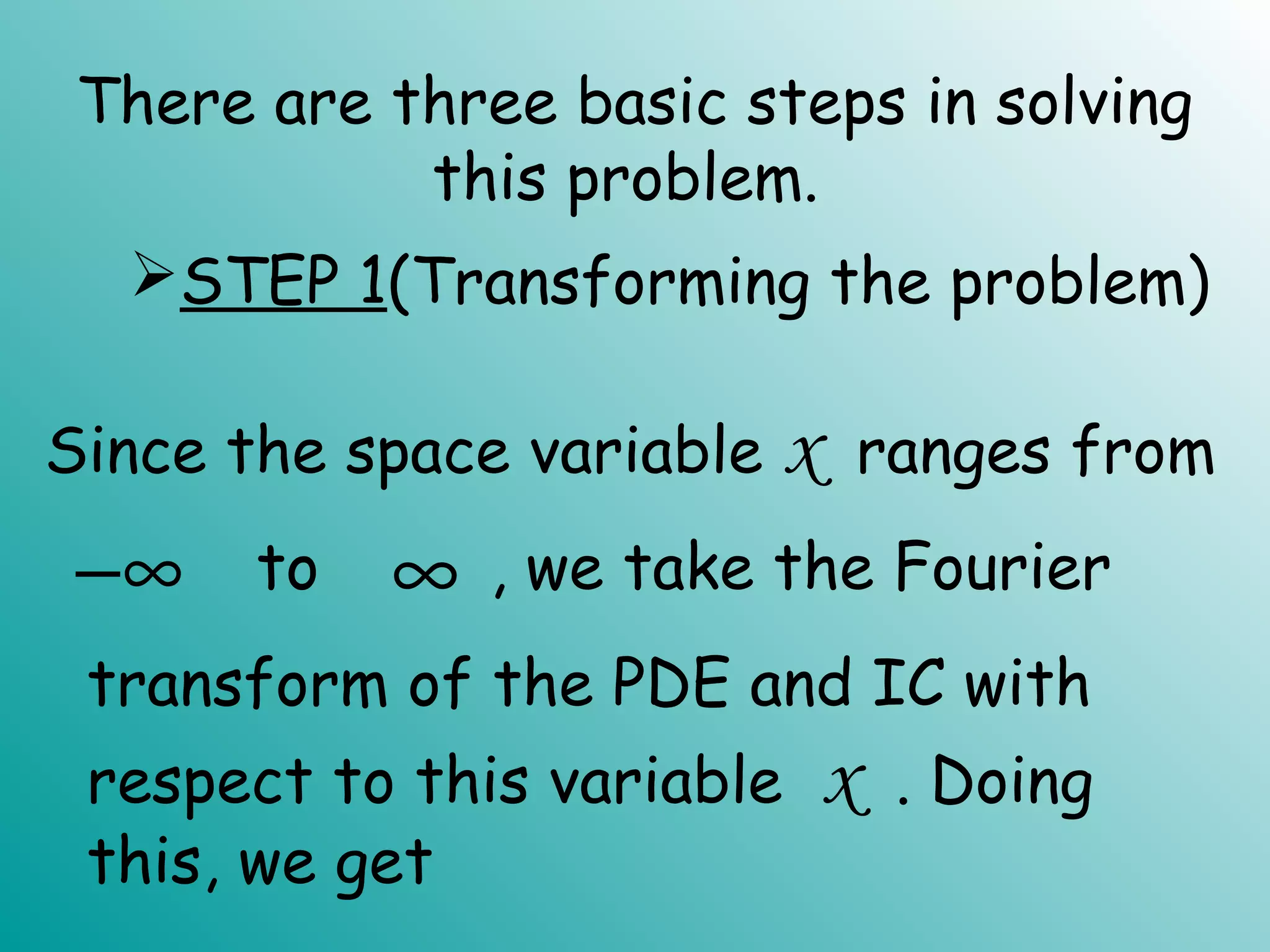 There are three basic steps in solving
this problem.
−∞ ∞
STEP 1(Transforming the problem)
Since the space variable x ranges from
transform of the PDE and IC with
respect to this variable x . Doing
this, we get
, we take the Fourierto
 