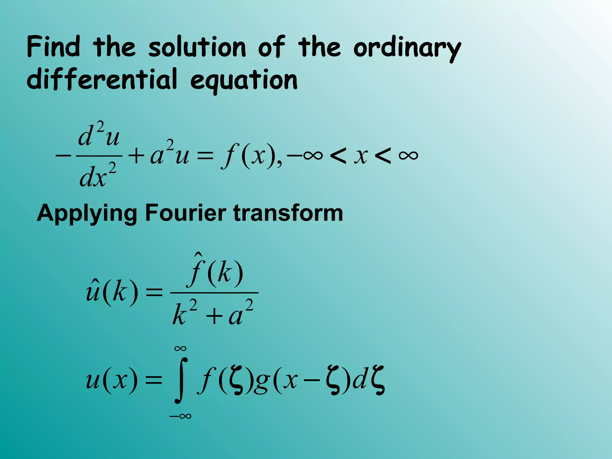 Find the solution of the ordinary
differential equation
2
2
2
( ),
d u
a u f x x
dx
− + = −∞ ∞< <
Applying Fourier transform
2 2
ˆ( )
ˆ( )
( ) ( ) ( )
f k
u k
k a
u x f g x d
∞
−∞
=
+
= −∫ ζ ζ ζ
 