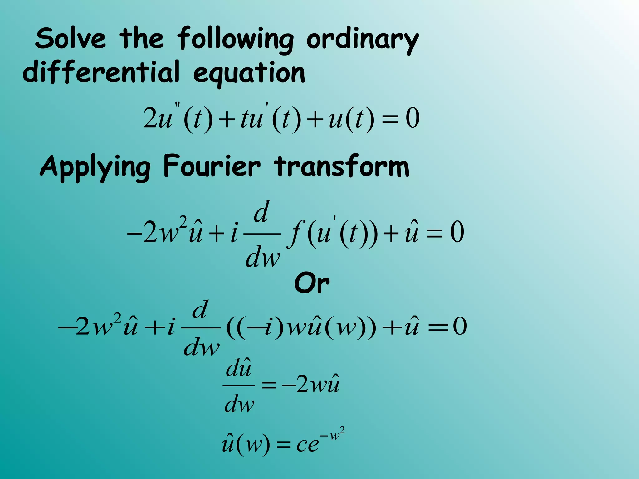 Solve the following ordinary
differential equation
'' '
2 ( ) ( ) ( ) 0u t tu t u t+ + =
Applying Fourier transform
2 '
ˆ ˆ2 ( ( )) 0
d
w u i f u t u
dw
− + + =
Or
2
ˆ ˆ ˆ2 (( ) ( )) 0
d
w u i i wu w u
dw
− + − + =
2
ˆ
ˆ2
ˆ( ) w
du
wu
dw
u w ce−
= −
=
 