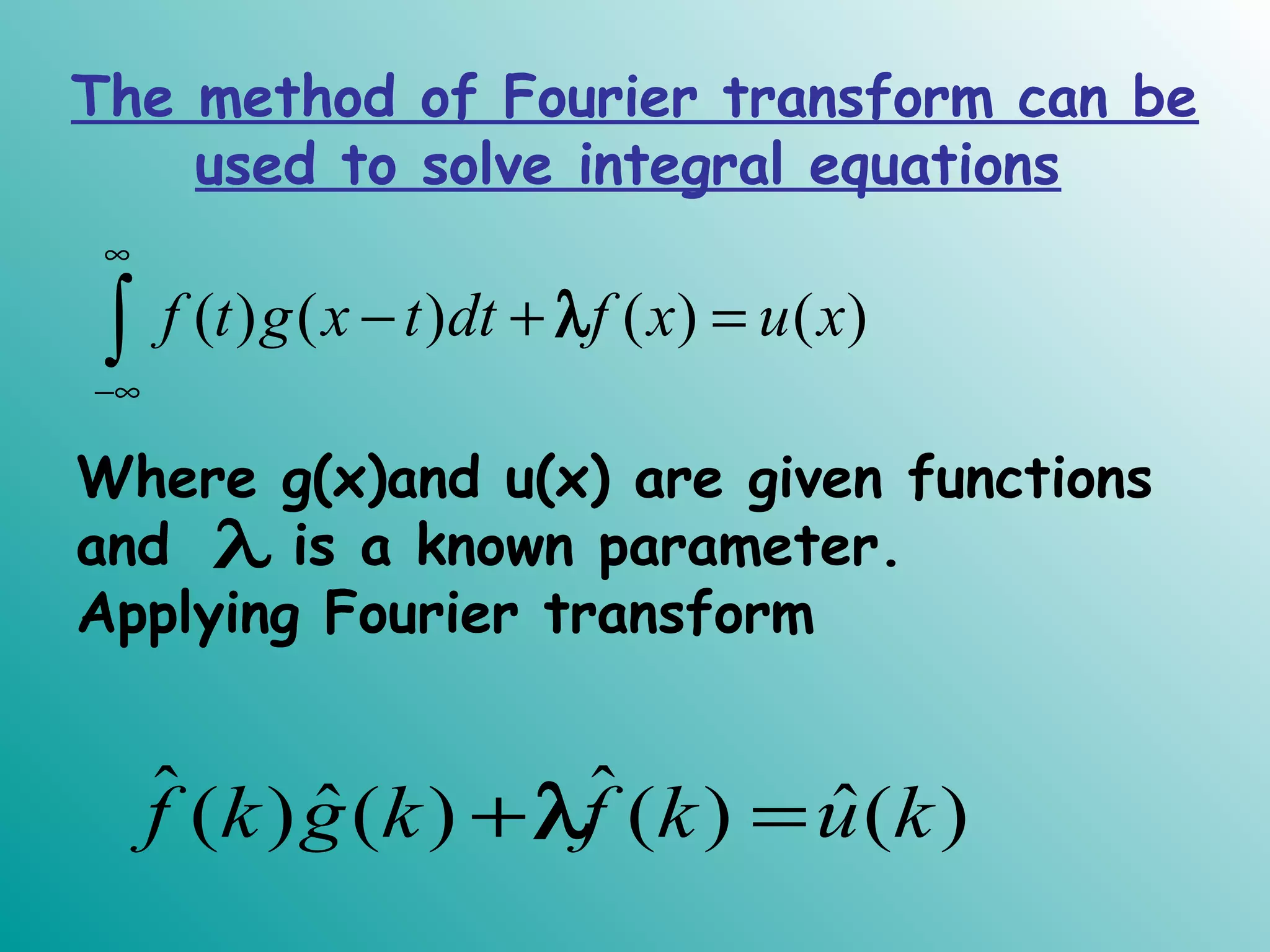 The method of Fourier transform can be
used to solve integral equations
( ) ( ) ( ) ( )f t g x t dt f x u x
∞
−∞
− + =∫ λ
Where g(x)and u(x) are given functions
and is a known parameter.
Applying Fourier transform
λ
ˆ ˆˆ ˆ( ) ( ) ( ) ( )f k g k f k u k+ =λ
 