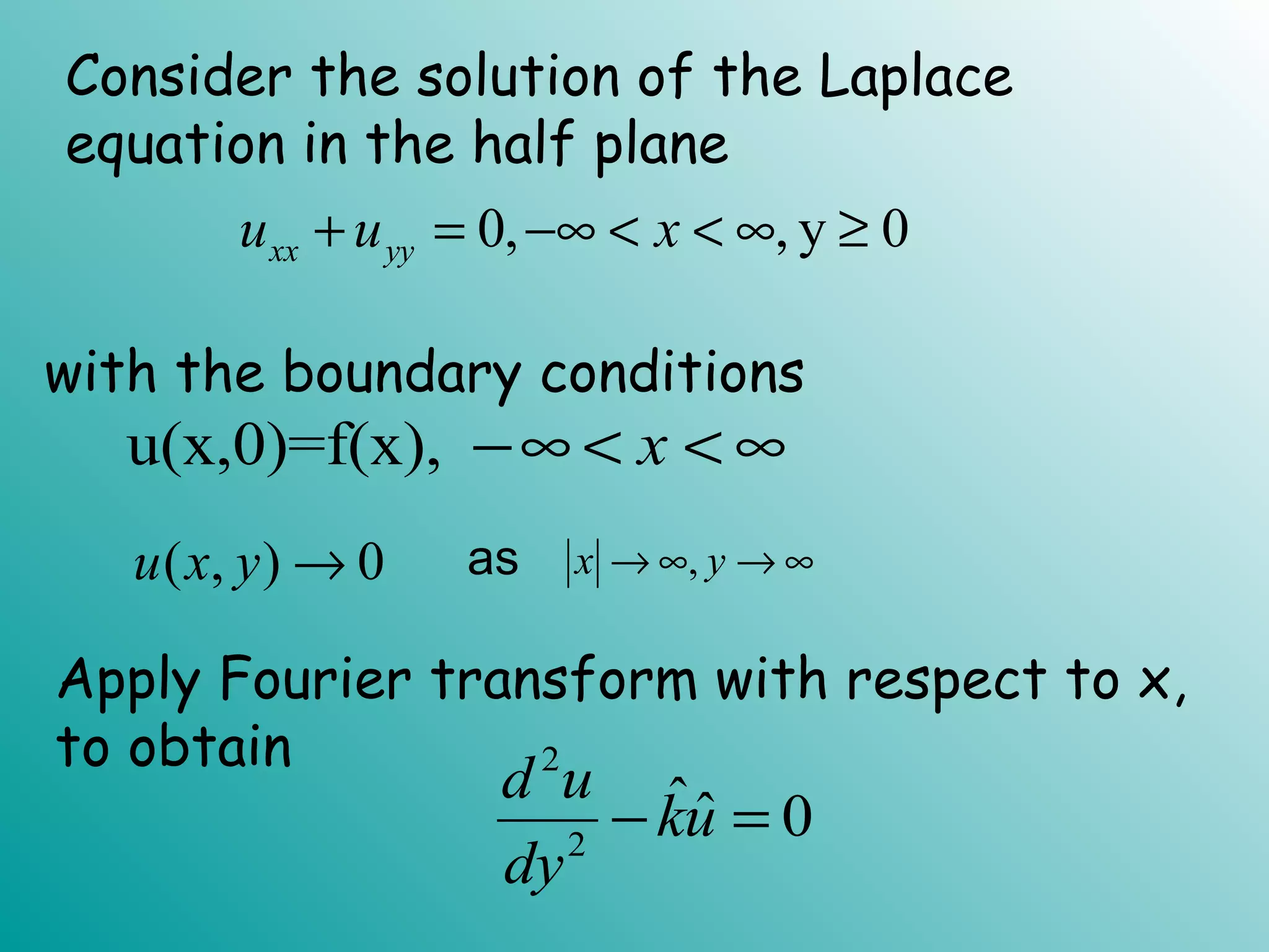 Consider the solution of the Laplace
equation in the half plane
0, y 0xx yyu u x+ = −∞ < < ∞, ≥
with the boundary conditions
u(x,0)=f(x), x−∞ < < ∞
( , ) 0u x y → ,x y→ ∞ → ∞as
Apply Fourier transform with respect to x,
to obtain 2
2
ˆˆ 0
d u
ku
dy
− =
 