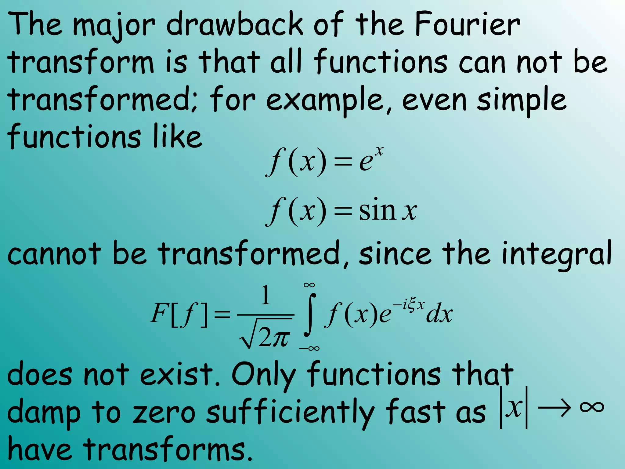 ( )
( ) sin
x
f x e
f x x
=
=
1
[ ] ( )
2
i x
F f f x e dxξ
π
∞
−
−∞
= ∫
x → ∞
The major drawback of the Fourier
transform is that all functions can not be
transformed; for example, even simple
functions like
cannot be transformed, since the integral
does not exist. Only functions that
damp to zero sufficiently fast as
have transforms.
 