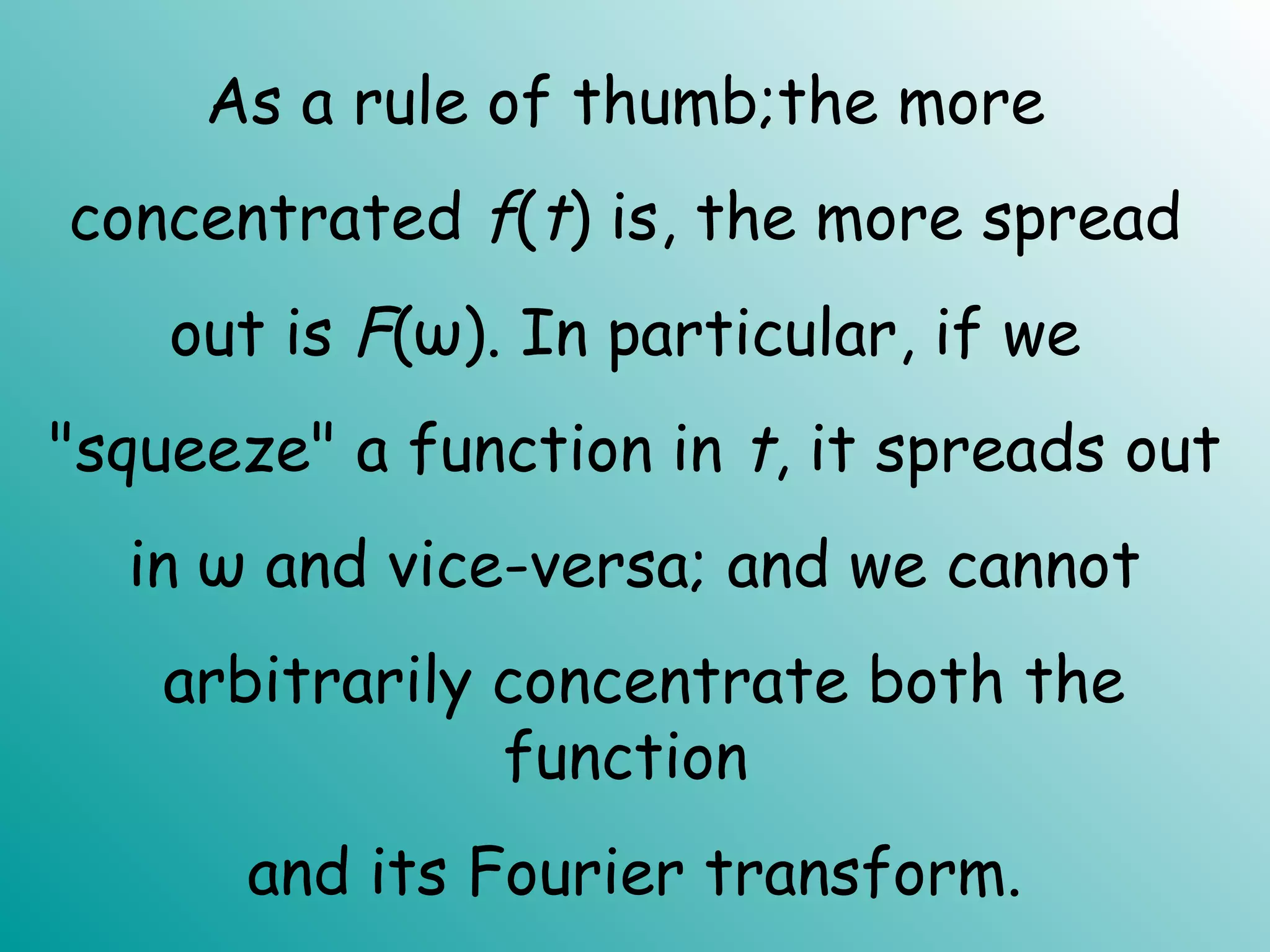As a rule of thumb;the more
concentrated f(t) is, the more spread
out is F(ω). In particular, if we
"squeeze" a function in t, it spreads out
in ω and vice-versa; and we cannot
arbitrarily concentrate both the
function
and its Fourier transform.
 