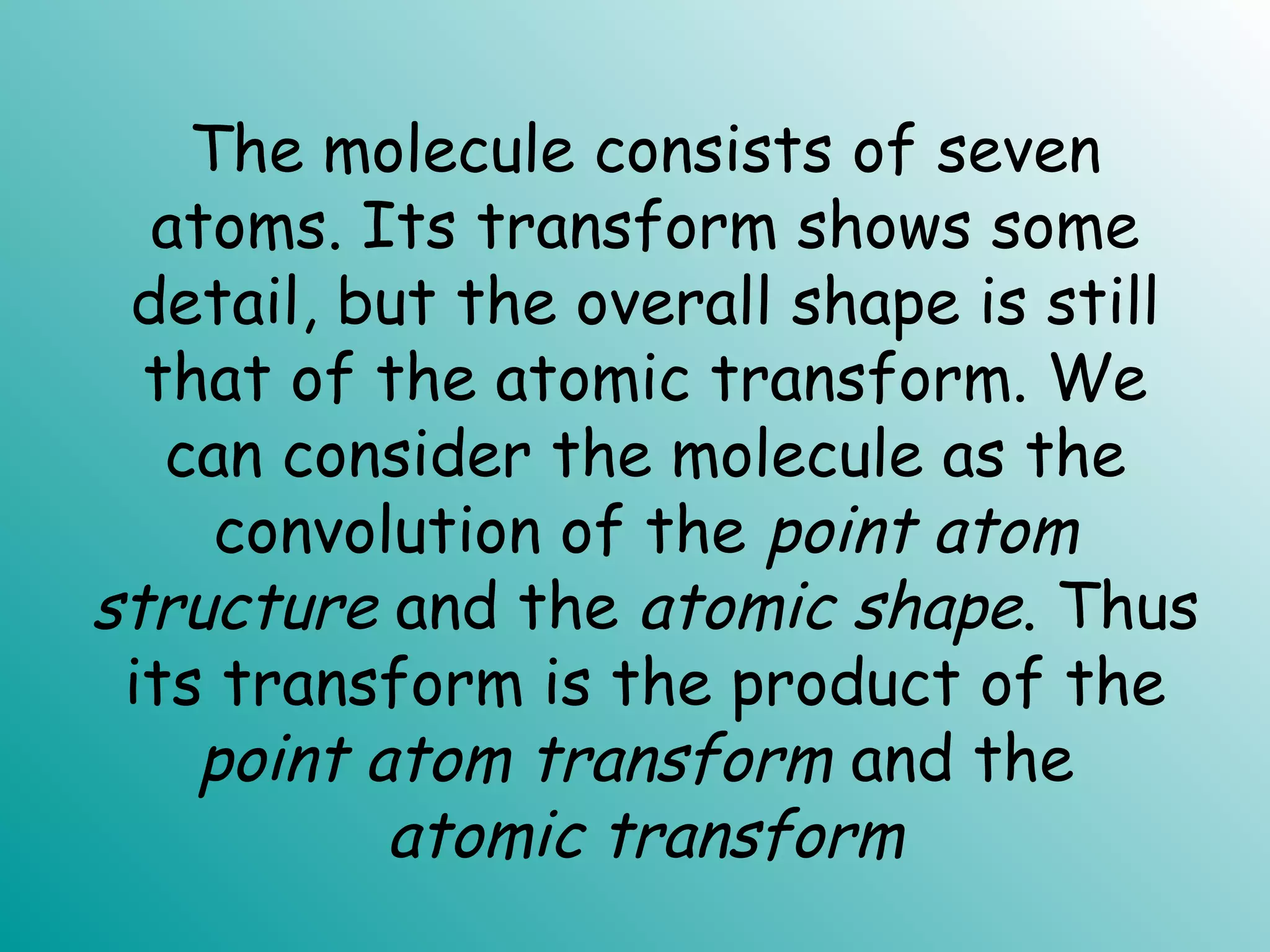 The molecule consists of seven
atoms. Its transform shows some
detail, but the overall shape is still
that of the atomic transform. We
can consider the molecule as the
convolution of the point atom
structure and the atomic shape. Thus
its transform is the product of the
point atom transform and the
atomic transform
 