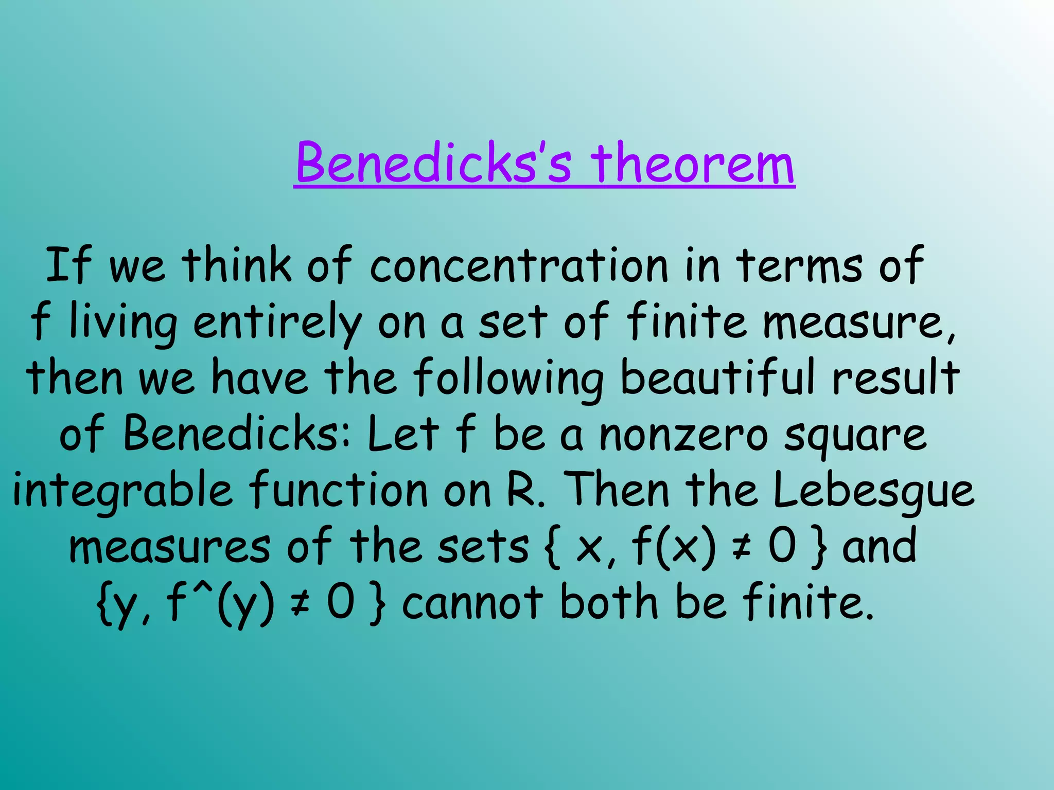 If we think of concentration in terms of
f living entirely on a set of finite measure,
then we have the following beautiful result
of Benedicks: Let f be a nonzero square
integrable function on R. Then the Lebesgue
measures of the sets { x, f(x) ≠ 0 } and
{y, f^(y) ≠ 0 } cannot both be finite.
Benedicks’s theorem
 