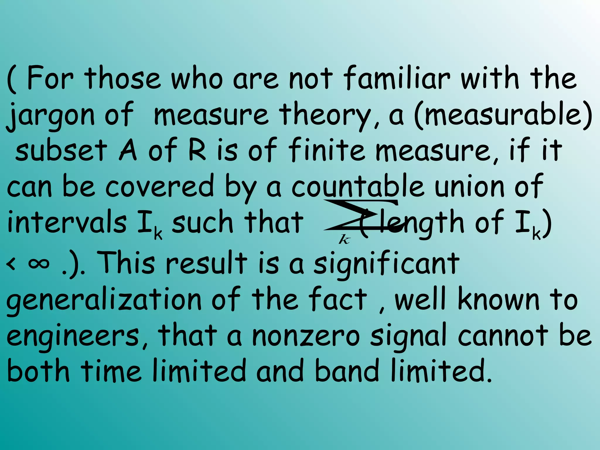 ( For those who are not familiar with the
jargon of measure theory, a (measurable)
subset A of R is of finite measure, if it
can be covered by a countable union of
intervals Ik such that ( length of Ik)
< ∞ .). This result is a significant
generalization of the fact , well known to
engineers, that a nonzero signal cannot be
both time limited and band limited.
∑k
 