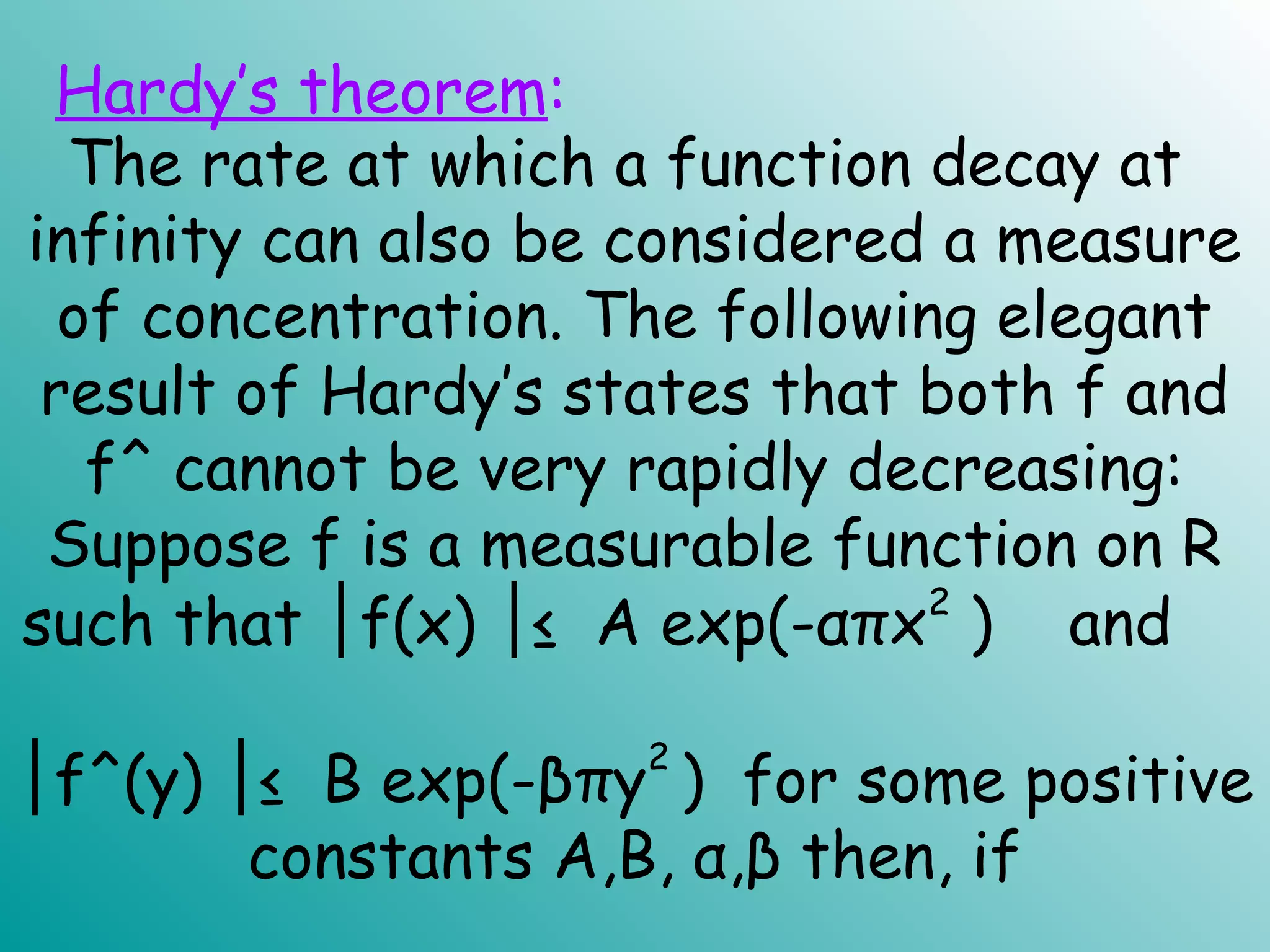 The rate at which a function decay at
infinity can also be considered a measure
of concentration. The following elegant
result of Hardy’s states that both f and
f^ cannot be very rapidly decreasing:
Suppose f is a measurable function on R
such that f(x) ≤ A exp(-απx│ │ 2
) and
│f^(y) ≤ B exp(-βπy│
2
) for some positive
constants A,B, α,β then, if
Hardy’s theorem:
 