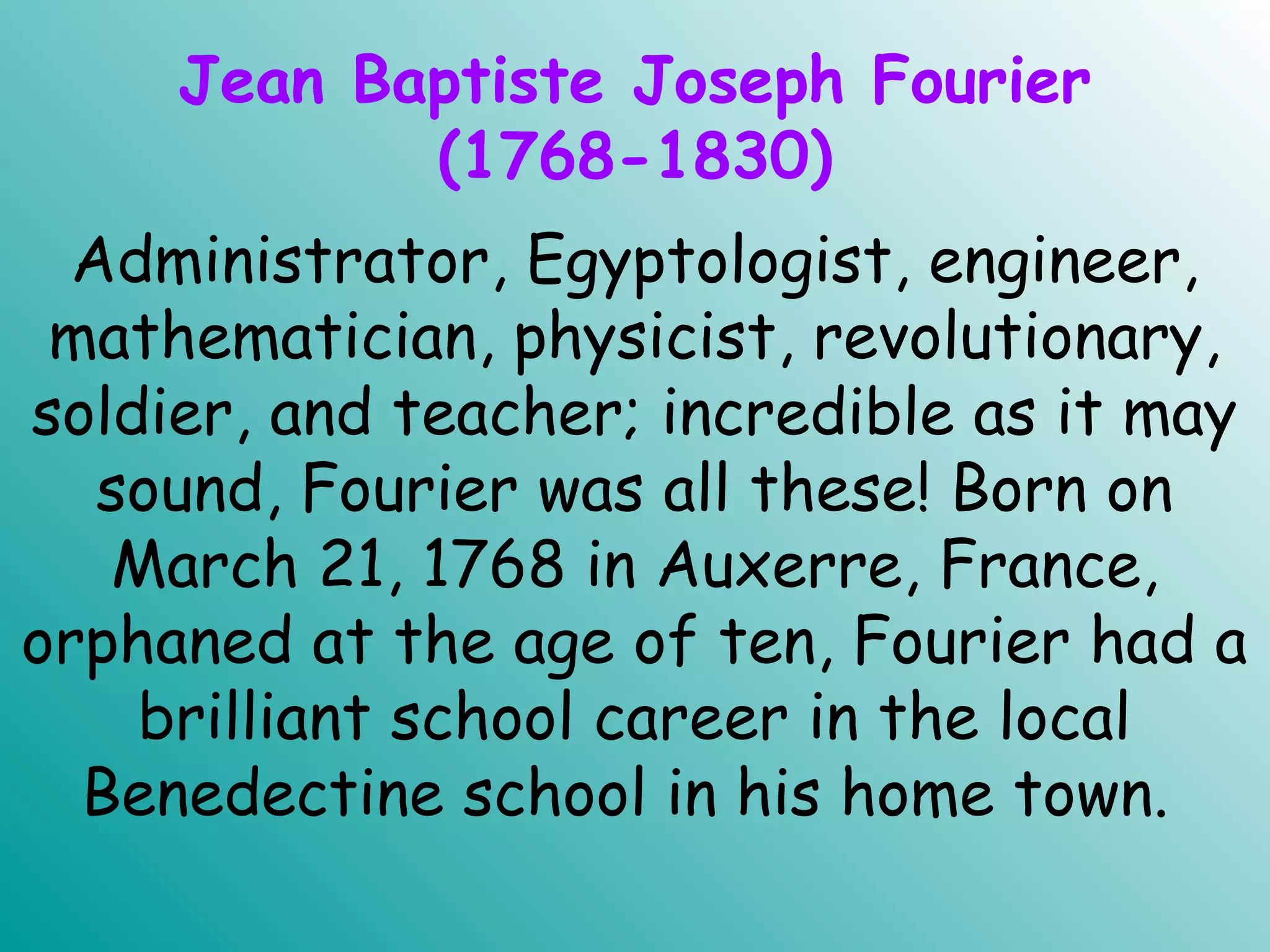 Jean Baptiste Joseph Fourier
(1768-1830)
Administrator, Egyptologist, engineer,
mathematician, physicist, revolutionary,
soldier, and teacher; incredible as it may
sound, Fourier was all these! Born on
March 21, 1768 in Auxerre, France,
orphaned at the age of ten, Fourier had a
brilliant school career in the local
Benedectine school in his home town.
 