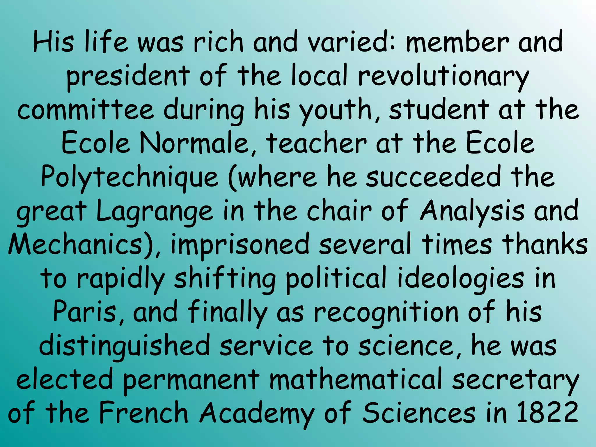 His life was rich and varied: member and
president of the local revolutionary
committee during his youth, student at the
Ecole Normale, teacher at the Ecole
Polytechnique (where he succeeded the
great Lagrange in the chair of Analysis and
Mechanics), imprisoned several times thanks
to rapidly shifting political ideologies in
Paris, and finally as recognition of his
distinguished service to science, he was
elected permanent mathematical secretary
of the French Academy of Sciences in 1822
 
