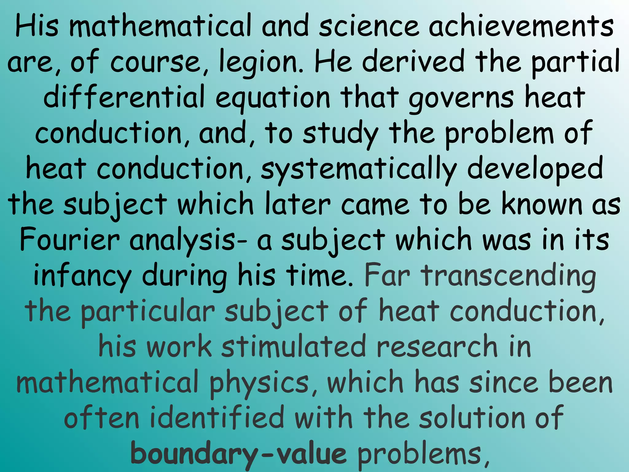 His mathematical and science achievements
are, of course, legion. He derived the partial
differential equation that governs heat
conduction, and, to study the problem of
heat conduction, systematically developed
the subject which later came to be known as
Fourier analysis- a subject which was in its
infancy during his time. Far transcending
the particular subject of heat conduction,
his work stimulated research in
mathematical physics, which has since been
often identified with the solution of
boundary-value problems,
 
