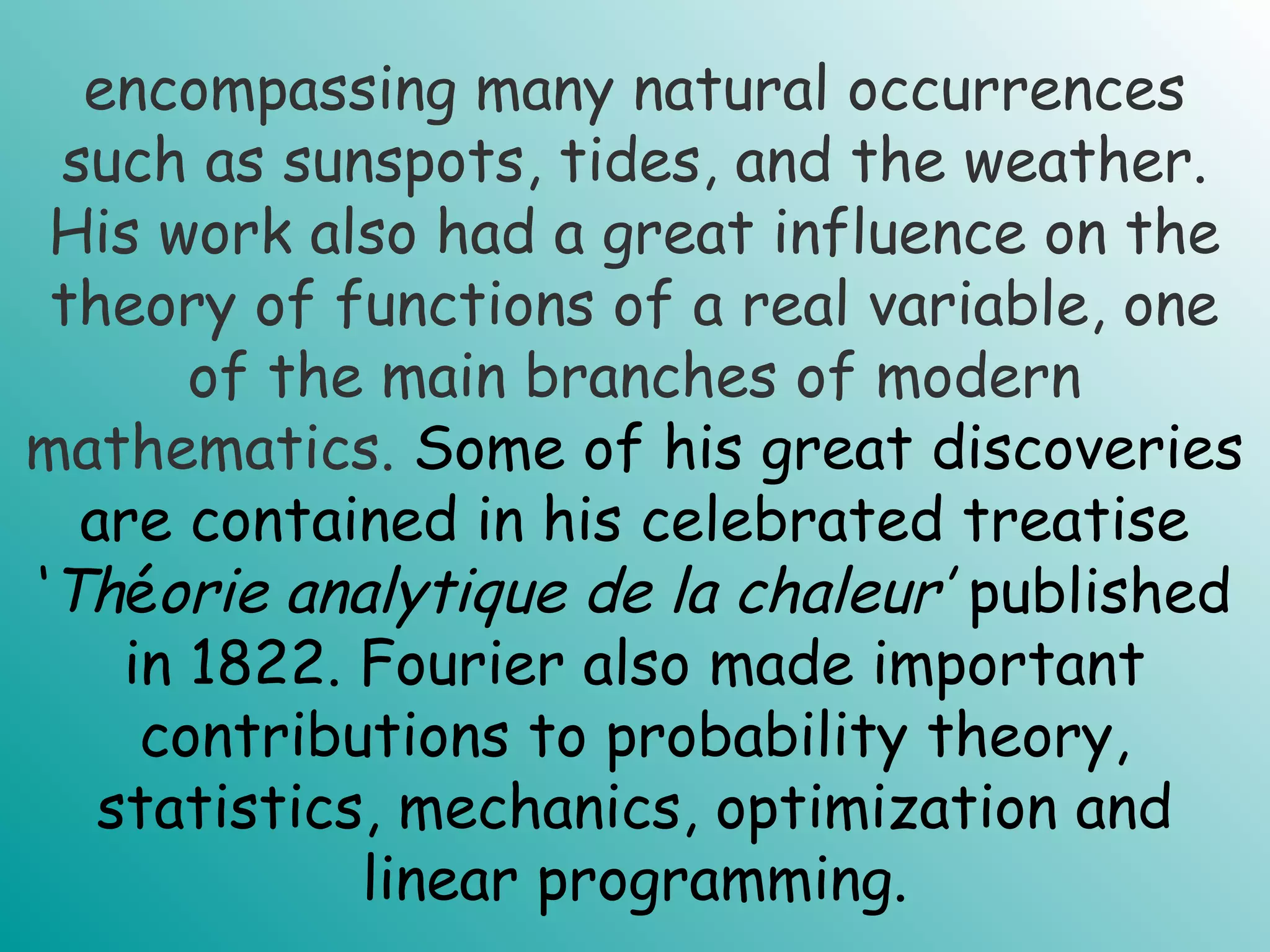 encompassing many natural occurrences
such as sunspots, tides, and the weather.
His work also had a great influence on the
theory of functions of a real variable, one
of the main branches of modern
mathematics. Some of his great discoveries
are contained in his celebrated treatise
‘Théorie analytique de la chaleur’ published
in 1822. Fourier also made important
contributions to probability theory,
statistics, mechanics, optimization and
linear programming.
 