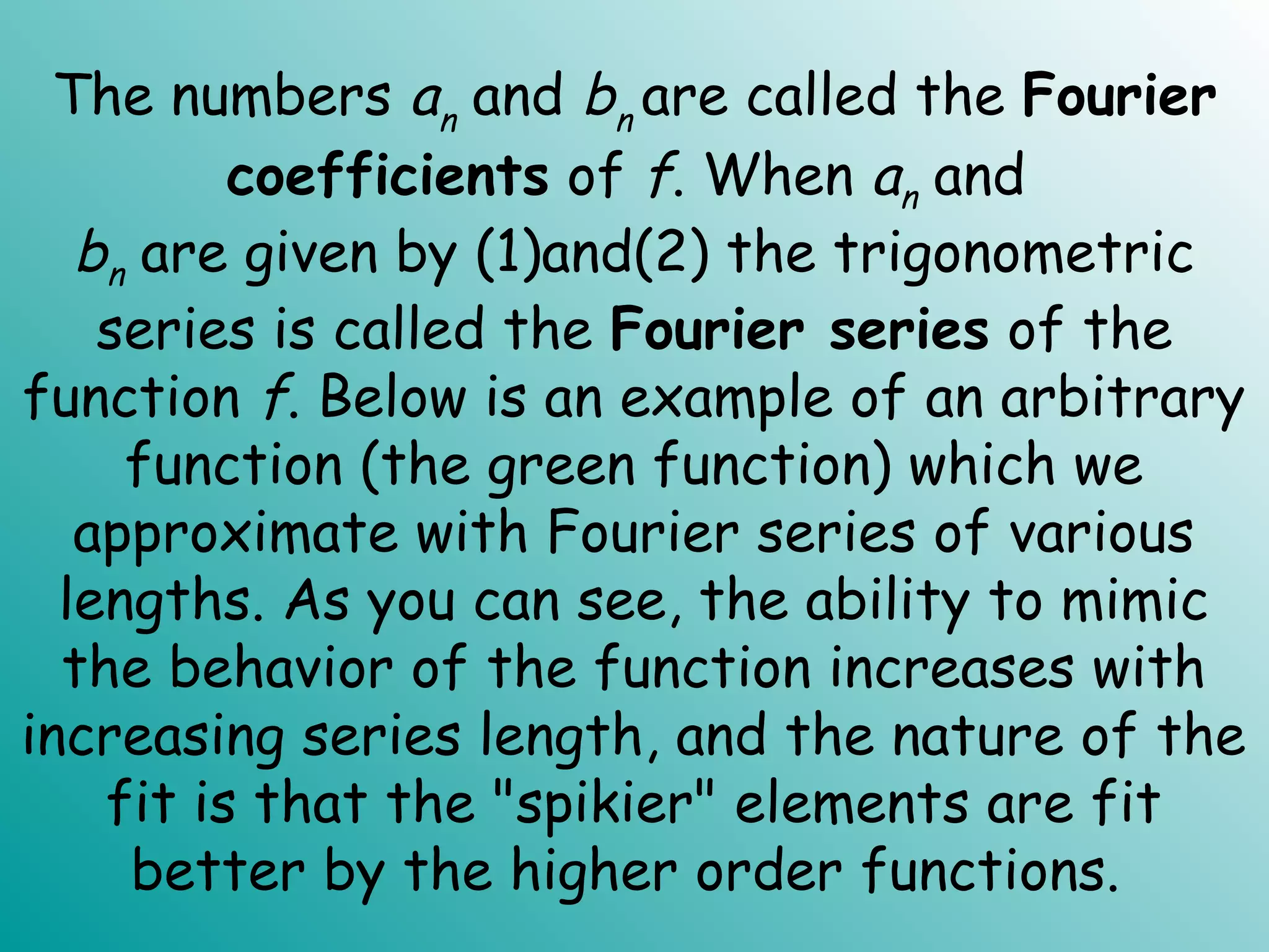 The numbers an and bn are called the Fourier
coefficients of f. When an and
bn are given by (1)and(2) the trigonometric
series is called the Fourier series of the
function f. Below is an example of an arbitrary
function (the green function) which we
approximate with Fourier series of various
lengths. As you can see, the ability to mimic
the behavior of the function increases with
increasing series length, and the nature of the
fit is that the "spikier" elements are fit
better by the higher order functions.
 