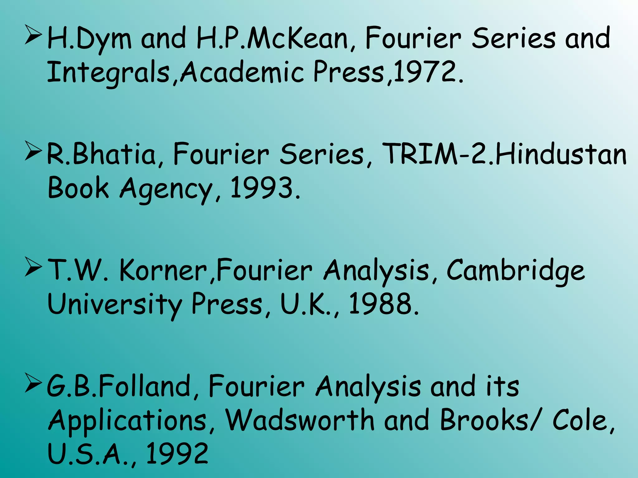 H.Dym and H.P.McKean, Fourier Series and
Integrals,Academic Press,1972.
R.Bhatia, Fourier Series, TRIM-2.Hindustan
Book Agency, 1993.
T.W. Korner,Fourier Analysis, Cambridge
University Press, U.K., 1988.
G.B.Folland, Fourier Analysis and its
Applications, Wadsworth and Brooks/ Cole,
U.S.A., 1992
 