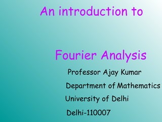 An introduction to
Fourier Analysis
University of Delhi
Professor Ajay Kumar
Department of Mathematics
Delhi-110007
 