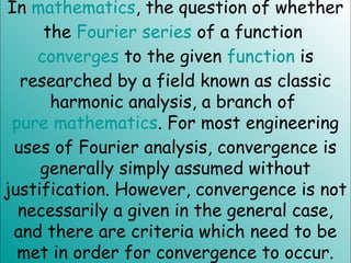 In mathematics, the question of whether
the Fourier series of a function
converges to the given function is
researched by a field known as classic
harmonic analysis, a branch of
pure mathematics. For most engineering
uses of Fourier analysis, convergence is
generally simply assumed without
justification. However, convergence is not
necessarily a given in the general case,
and there are criteria which need to be
met in order for convergence to occur.
 