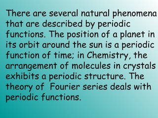 There are several natural phenomena
that are described by periodic
functions. The position of a planet in
its orbit around the sun is a periodic
function of time; in Chemistry, the
arrangement of molecules in crystals
exhibits a periodic structure. The
theory of Fourier series deals with
periodic functions.
 