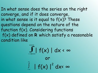 In what sense does the series on the right
converge, and if it does converge,
in what sense is it equal to f(x)? These
questions depend on the nature of the
function f(x). Considering functions
f(x) defined on R which satisfy a reasonable
condition like
∫
∞
∞−
| f(x) | dx < ∞
∫
∞
∞−
| f(x) |
2
dx< ∞
or
 