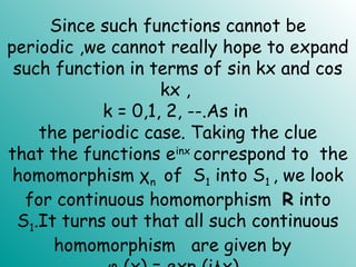 Since such functions cannot be
periodic ,we cannot really hope to expand
such function in terms of sin kx and cos
kx ,
k = 0,1, 2, --.As in
the periodic case. Taking the clue
that the functions einx
correspond to the
homomorphism χn of S1 into S1 , we look
for continuous homomorphism R into
S1.It turns out that all such continuous
homomorphism are given by
 