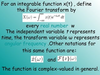 For an integrable function x(t) , define
the Fourier transform by
every real number w.
The independent variable t represents
time, the transform variable ω represents
angular frequency .Other notations for
this same function are:  
The function is complex-valued in general.
and  
 