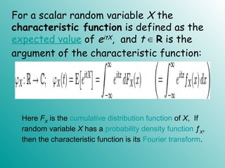 For a scalar random variable X the
characteristic function is defined as the
expected value of eitX, and t ∈ R is the
argument of the characteristic function:
Here FX
is the cumulative distribution function of X, If
random variable X has a probability density function ƒX
,
then the characteristic function is its Fourier transform.
 